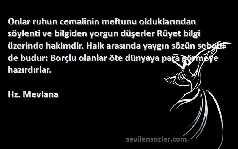 Hz. Mevlana Sözleri 
Onlar ruhun cemalinin meftunu olduklarından söylenti ve bilgiden yorgun düşerler Rüyet bilgi üzerinde hakimdir. Halk arasında yaygın sözün sebebi de budur: Borçlu olanlar öte dünyaya para görmeye hazırdırlar. 