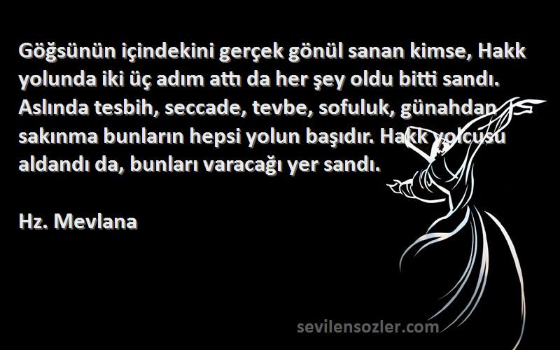 Hz. Mevlana Sözleri 
Göğsünün içindekini gerçek gönül sanan kimse, Hakk yolunda iki üç adım attı da her şey oldu bitti sandı. Aslında tesbih, seccade, tevbe, sofuluk, günahdan sakınma bunların hepsi yolun başıdır. Hakk yolcusu aldandı da, bunları varacağı yer sandı.