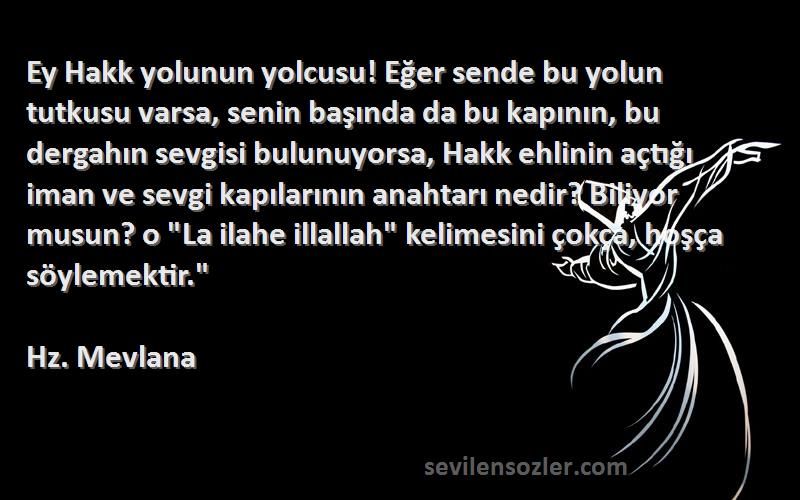 Hz. Mevlana Sözleri 
Ey Hakk yolunun yolcusu! Eğer sende bu yolun tutkusu varsa, senin başında da bu kapının, bu dergahın sevgisi bulunuyorsa, Hakk ehlinin açtığı iman ve sevgi kapılarının anahtarı nedir? Biliyor musun? o La ilahe illallah kelimesini çokça, hoşça söylemektir.