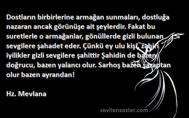 Hz. Mevlana Sözleri 
Dostların birbirlerine armağan sunmaları, dostluğa nazaran ancak görünüşe ait şeylerdir. Fakat bu suretlerle o armağanlar, gönüllerde gizli bulunan sevgilere şahadet eder. Çünkü ey ulu kişi, zahiri iyilikler gizli sevgilere şahittir Şahidin de bazen doğrucu, bazen yalancı olur. Sarhoş bazen şaraptan olur bazen ayrandan!