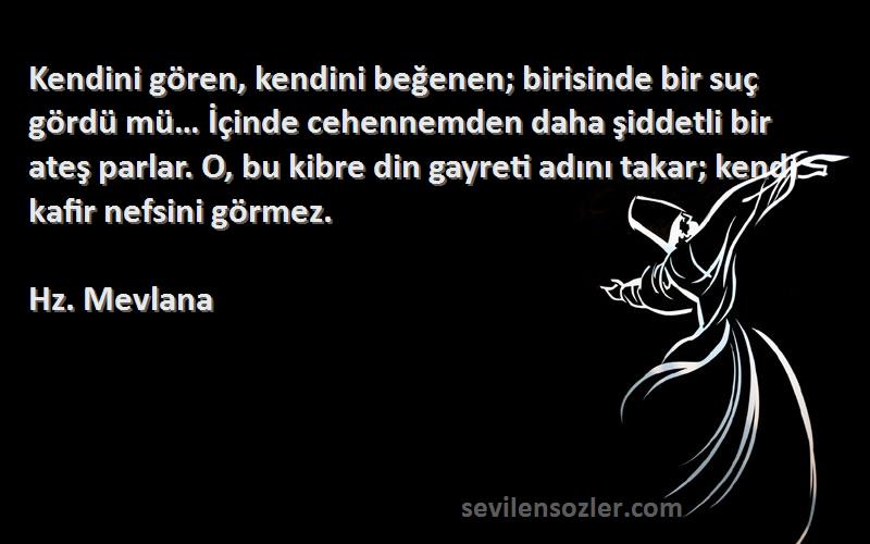 Hz. Mevlana Sözleri 
Kendini gören, kendini beğenen; birisinde bir suç gördü mü… İçinde cehennemden daha şiddetli bir ateş parlar. O, bu kibre din gayreti adını takar; kendi kafir nefsini görmez.