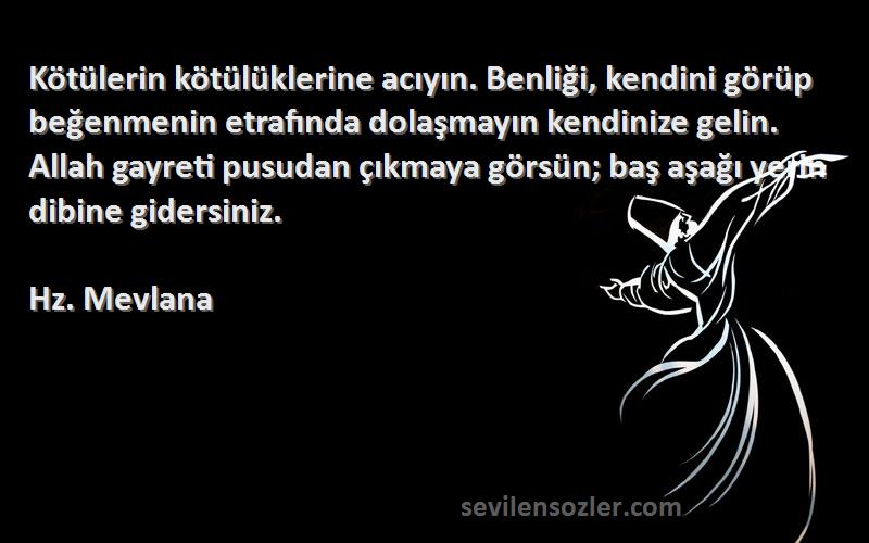 Hz. Mevlana Sözleri 
Kötülerin kötülüklerine acıyın. Benliği, kendini görüp beğenmenin etrafında dolaşmayın kendinize gelin. Allah gayreti pusudan çıkmaya görsün; baş aşağı yerin dibine gidersiniz. 