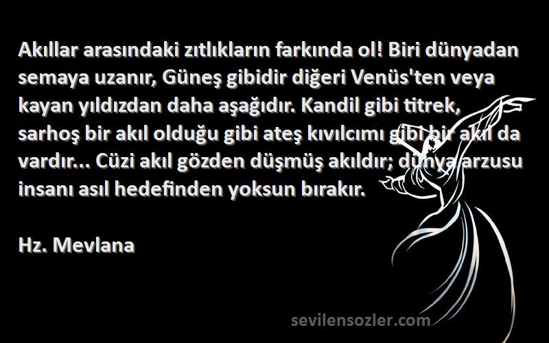 Hz. Mevlana Sözleri 
Akıllar arasındaki zıtlıkların farkında ol! Biri dünyadan semaya uzanır, Güneş gibidir diğeri Venüs'ten veya kayan yıldızdan daha aşağıdır. Kandil gibi titrek, sarhoş bir akıl olduğu gibi ateş kıvılcımı gibi bir akıl da vardır... Cüzi akıl gözden düşmüş akıldır; dünya arzusu insanı asıl hedefinden yoksun bırakır.