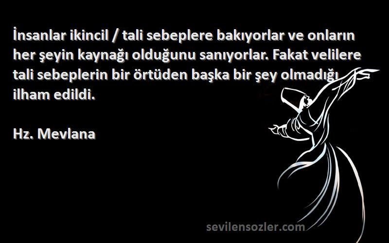 Hz. Mevlana Sözleri 
İnsanlar ikincil / tali sebeplere bakıyorlar ve onların her şeyin kaynağı olduğunu sanıyorlar. Fakat velilere tali sebeplerin bir örtüden başka bir şey olmadığı ilham edildi.