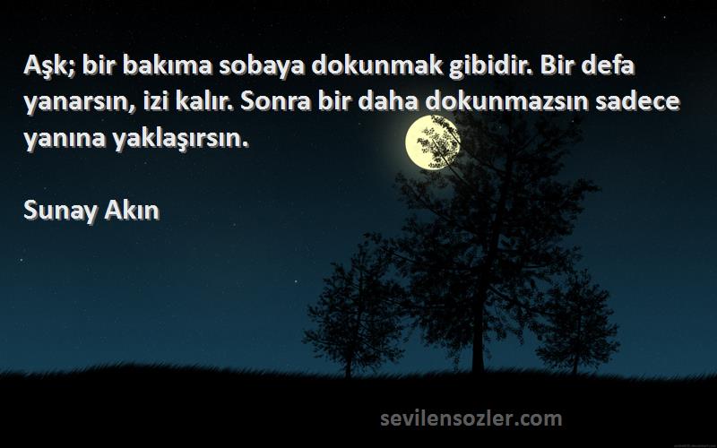 Sunay Akın Sözleri 
Aşk; bir bakıma sobaya dokunmak gibidir. Bir defa yanarsın, izi kalır. Sonra bir daha dokunmazsın sadece yanına yaklaşırsın.