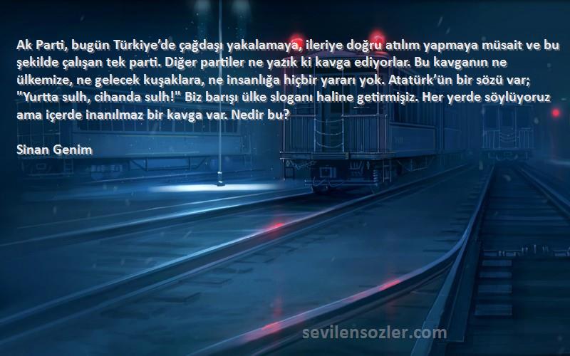 Sinan Genim Sözleri 
Ak Parti, bugün Türkiye’de çağdaşı yakalamaya, ileriye doğru atılım yapmaya müsait ve bu şekilde çalışan tek parti. Diğer partiler ne yazık ki kavga ediyorlar. Bu kavganın ne ülkemize, ne gelecek kuşaklara, ne insanlığa hiçbir yararı yok. Atatürk’ün bir sözü var; Yurtta sulh, cihanda sulh! Biz barışı ülke sloganı haline getirmişiz. Her yerde söylüyoruz ama içerde inanılmaz bir kavga var. Nedir bu?