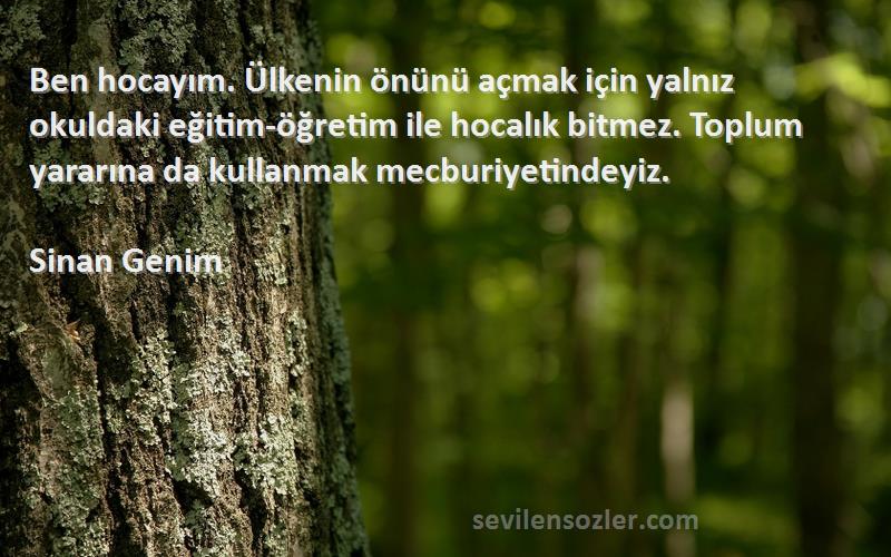 Sinan Genim Sözleri 
Ben hocayım. Ülkenin önünü açmak için yalnız okuldaki eğitim-öğretim ile hocalık bitmez. Toplum yararına da kullanmak mecburiyetindeyiz.