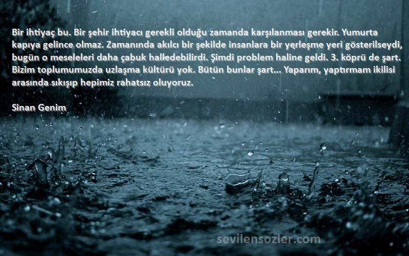 Sinan Genim Sözleri 
Bir ihtiyaç bu. Bir şehir ihtiyacı gerekli olduğu zamanda karşılanması gerekir. Yumurta kapıya gelince olmaz. Zamanında akılcı bir şekilde insanlara bir yerleşme yeri gösterilseydi, bugün o meseleleri daha çabuk halledebilirdi. Şimdi problem haline geldi. 3. köprü de şart. Bizim toplumumuzda uzlaşma kültürü yok. Bütün bunlar şart... Yaparım, yaptırmam ikilisi arasında sıkışıp hepimiz rahatsız oluyoruz.
