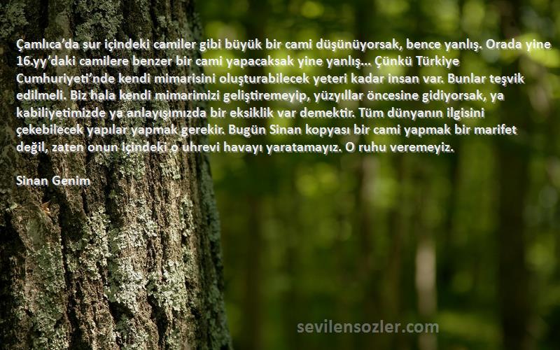 Sinan Genim Sözleri 
Çamlıca’da sur içindeki camiler gibi büyük bir cami düşünüyorsak, bence yanlış. Orada yine 16.yy’daki camilere benzer bir cami yapacaksak yine yanlış... Çünkü Türkiye Cumhuriyeti’nde kendi mimarisini oluşturabilecek yeteri kadar insan var. Bunlar teşvik edilmeli. Biz hala kendi mimarimizi geliştiremeyip, yüzyıllar öncesine gidiyorsak, ya kabiliyetimizde ya anlayışımızda bir eksiklik var demektir. Tüm dünyanın ilgisini çekebilecek yapılar yapmak gerekir. Bugün Sinan kopyası bir cami yapmak bir marifet değil, zaten onun içindeki o uhrevi havayı yaratamayız. O ruhu veremeyiz.