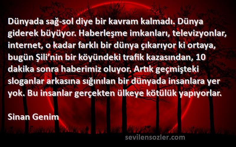 Sinan Genim Sözleri 
Dünyada sağ-sol diye bir kavram kalmadı. Dünya giderek büyüyor. Haberleşme imkanları, televizyonlar, internet, o kadar farklı bir dünya çıkarıyor ki ortaya, bugün Şili’nin bir köyündeki trafik kazasından, 10 dakika sonra haberimiz oluyor. Artık geçmişteki sloganlar arkasına sığınılan bir dünyada insanlara yer yok. Bu insanlar gerçekten ülkeye kötülük yapıyorlar.