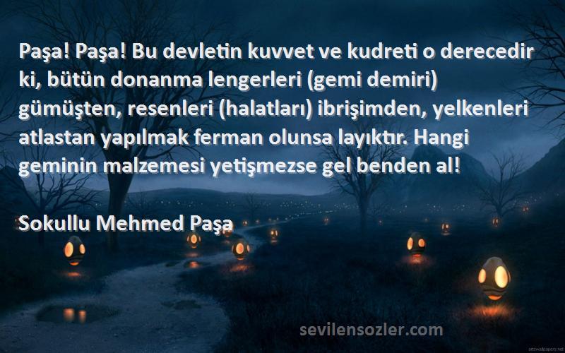 Sokullu Mehmed Paşa Sözleri 
Paşa! Paşa! Bu devletin kuvvet ve kudreti o derecedir ki, bütün donanma lengerleri (gemi demiri) gümüşten, resenleri (halatları) ibrişimden, yelkenleri atlastan yapılmak ferman olunsa layıktır. Hangi geminin malzemesi yetişmezse gel benden al!