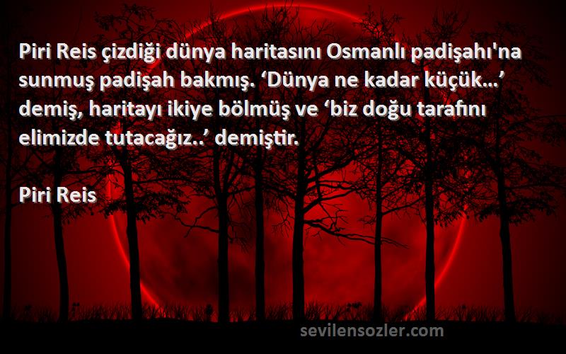 Piri Reis Sözleri 
Piri Reis çizdiği dünya haritasını Osmanlı padişahı'na sunmuş padişah bakmış. ‘Dünya ne kadar küçük…’ demiş, haritayı ikiye bölmüş ve ‘biz doğu tarafını elimizde tutacağız..’ demiştir.