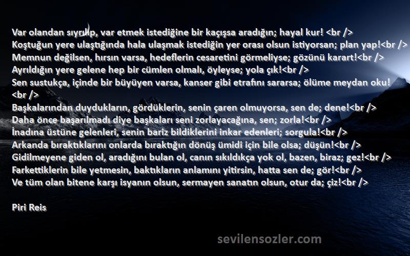 Piri Reis Sözleri 
Var olandan sıyrılıp, var etmek istediğine bir kaçışsa aradığın; hayal kur! <br />
Koştuğun yere ulaştığında hala ulaşmak istediğin yer orası olsun istiyorsan; plan yap!<br />
Memnun değilsen, hırsın varsa, hedeflerin cesaretini görmeliyse; gözünü karart!<br />
Ayrıldığın yere gelene hep bir cümlen olmalı, öyleyse; yola çık!<br />
Sen sustukça, içinde bir büyüyen varsa, kanser gibi etrafını sararsa; ölüme meydan oku!<br />
Başkalarından duydukların, gördüklerin, senin çaren olmuyorsa, sen de; dene!<br />
Daha önce başarılmadı diye başkaları seni zorlayacağına, sen; zorla!<br />
İnadına üstüne gelenleri, senin bariz bildiklerini inkar edenleri; sorgula!<br />
Arkanda bıraktıklarını onlarda bıraktığın dönüş ümidi için bile olsa; düşün!<br />
Gidilmeyene giden ol, aradığını bulan ol, canın sıkıldıkça yok ol, bazen, biraz; gez!<br />
Farkettiklerin bile yetmesin, baktıkların anlamını yitirsin, hatta sen de; gör!<br />
Ve tüm olan bitene karşı isyanın olsun, sermayen sanatın olsun, otur da; çiz!<br />