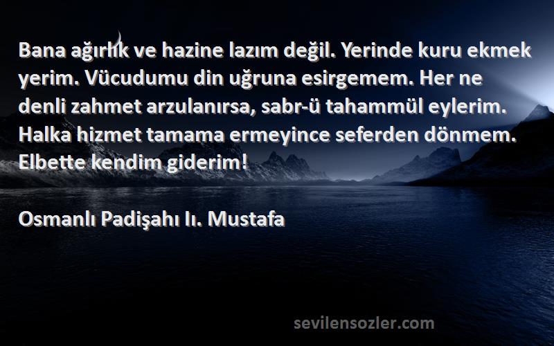 Osmanlı Padişahı Iı. Mustafa Sözleri 
Bana ağırlık ve hazine lazım değil. Yerinde kuru ekmek yerim. Vücudumu din uğruna esirgemem. Her ne denli zahmet arzulanırsa, sabr-ü tahammül eylerim. Halka hizmet tamama ermeyince seferden dönmem. Elbette kendim giderim!