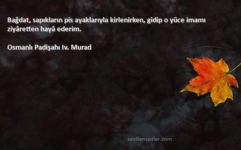 Osmanlı Padişahı Iv. Murad Sözleri 
Bağdat, sapıkların pis ayaklarıyla kirlenirken, gidip o yüce imamı ziyâretten hayâ ederim.