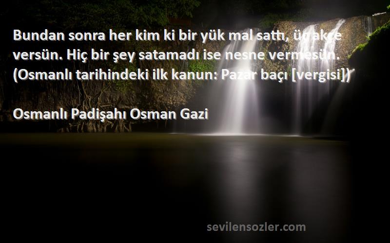 Osmanlı Padişahı Osman Gazi Sözleri 
Bundan sonra her kim ki bir yük mal sattı, üç akçe versün. Hiç bir şey satamadı ise nesne vermesün. (Osmanlı tarihindeki ilk kanun: Pazar baçı [vergisi])