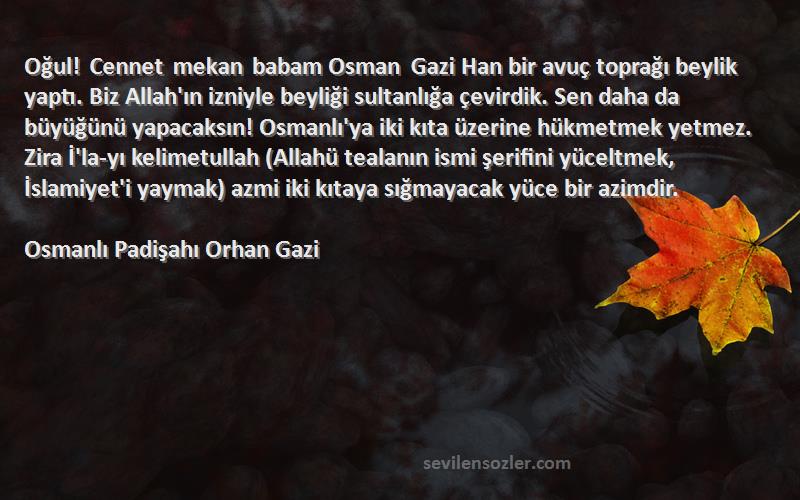 Osmanlı Padişahı Orhan Gazi Sözleri 
Oğul! Cennet mekan babam Osman Gazi Han bir avuç toprağı beylik yaptı. Biz Allah'ın izniyle beyliği sultanlığa çevirdik. Sen daha da büyüğünü yapacaksın! Osmanlı'ya iki kıta üzerine hükmetmek yetmez. Zira İ'la-yı kelimetullah (Allahü tealanın ismi şerifini yüceltmek, İslamiyet'i yaymak) azmi iki kıtaya sığmayacak yüce bir azimdir.