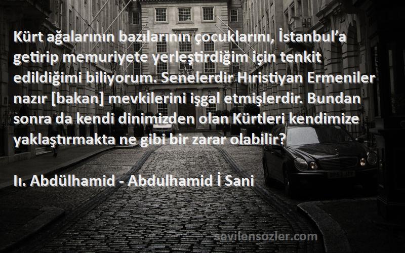 Iı. Abdülhamid - Abdulhamid İ Sani Sözleri 
Kürt ağalarının bazılarının çocuklarını, İstanbul’a getirip memuriyete yerleştirdiğim için tenkit edildiğimi biliyorum. Senelerdir Hıristiyan Ermeniler nazır [bakan] mevkilerini işgal etmişlerdir. Bundan sonra da kendi dinimizden olan Kürtleri kendimize yaklaştırmakta ne gibi bir zarar olabilir?