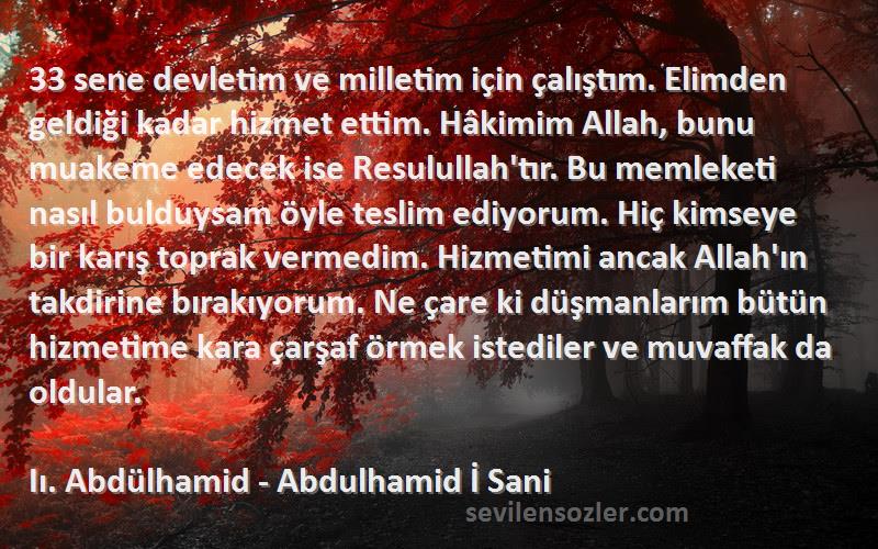 Iı. Abdülhamid - Abdulhamid İ Sani Sözleri 
33 sene devletim ve milletim için çalıştım. Elimden geldiği kadar hizmet ettim. Hâkimim Allah, bunu muakeme edecek ise Resulullah'tır. Bu memleketi nasıl bulduysam öyle teslim ediyorum. Hiç kimseye bir karış toprak vermedim. Hizmetimi ancak Allah'ın takdirine bırakıyorum. Ne çare ki düşmanlarım bütün hizmetime kara çarşaf örmek istediler ve muvaffak da oldular.