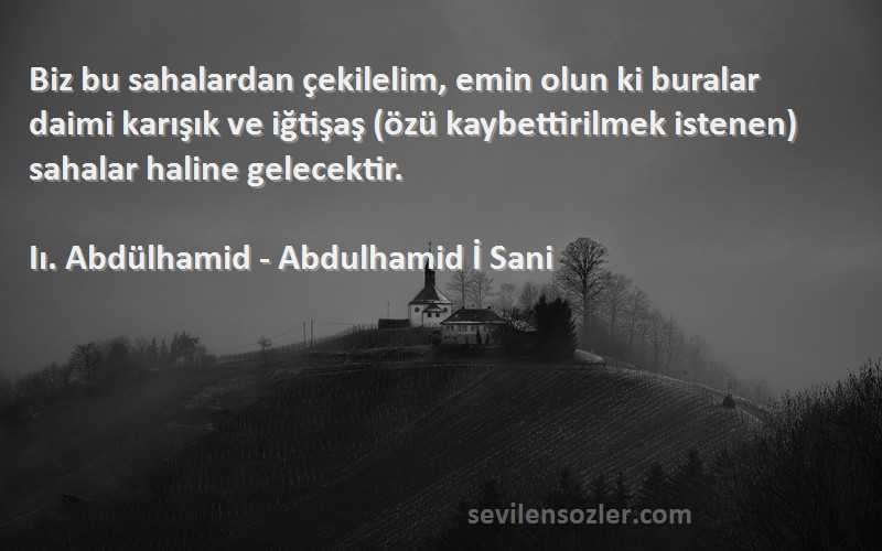 Iı. Abdülhamid - Abdulhamid İ Sani Sözleri 
Biz bu sahalardan çekilelim, emin olun ki buralar daimi karışık ve iğtişaş (özü kaybettirilmek istenen) sahalar haline gelecektir.