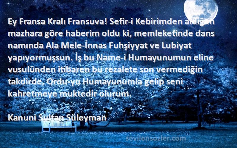 Kanuni Sultan Süleyman Sözleri 
Ey Fransa Kralı Fransuva! Sefir-i Kebirimden aldığım mazhara göre haberim oldu ki, memleketinde dans namında Ala Mele-İnnas Fuhşiyyat ve Lubiyat yapıyormuşsun. İş bu Name-i Humayunumun eline vusulünden itibaren bu rezalete son vermediğin takdirde, Ordu-yu Humayunumla gelip seni kahretmeye muktedir olurum.