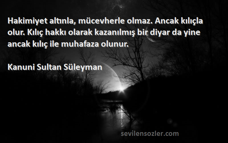 Kanuni Sultan Süleyman Sözleri 
Hakimiyet altınla, mücevherle olmaz. Ancak kılıçla olur. Kılıç hakkı olarak kazanılmış bir diyar da yine ancak kılıç ile muhafaza olunur.