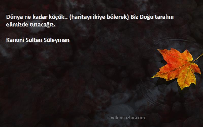 Kanuni Sultan Süleyman Sözleri 
Dünya ne kadar küçük.. (haritayı ikiye bölerek) Biz Doğu tarafını elimizde tutacağız.