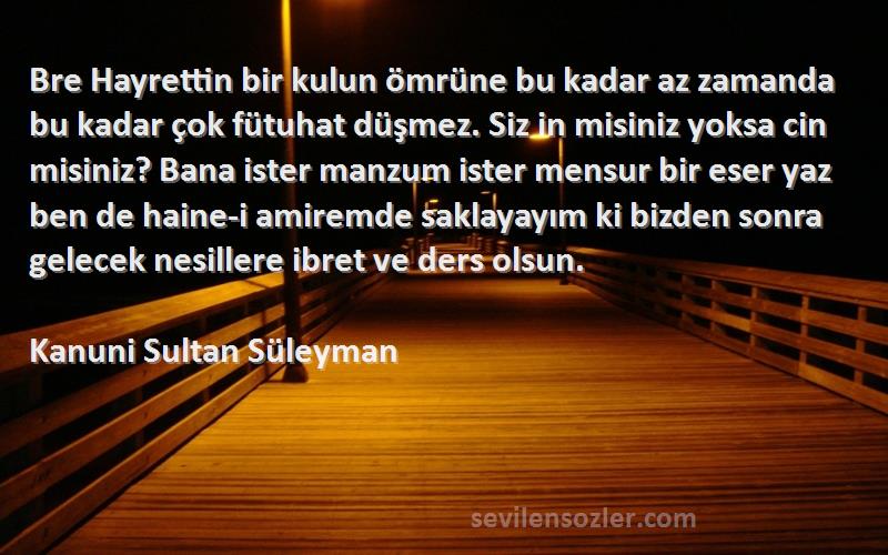 Kanuni Sultan Süleyman Sözleri 
Bre Hayrettin bir kulun ömrüne bu kadar az zamanda bu kadar çok fütuhat düşmez. Siz in misiniz yoksa cin misiniz? Bana ister manzum ister mensur bir eser yaz ben de haine-i amiremde saklayayım ki bizden sonra gelecek nesillere ibret ve ders olsun.