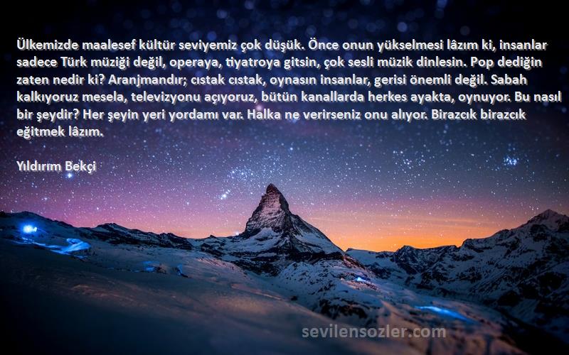 Yıldırım Bekçi Sözleri 
Ülkemizde maalesef kültür seviyemiz çok düşük. Önce onun yükselmesi lâzım ki, insanlar sadece Türk müziği değil, operaya, tiyatroya gitsin, çok sesli müzik dinlesin. Pop dediğin zaten nedir ki? Aranjmandır; cıstak cıstak, oynasın insanlar, gerisi önemli değil. Sabah kalkıyoruz mesela, televizyonu açıyoruz, bütün kanallarda herkes ayakta, oynuyor. Bu nasıl bir şeydir? Her şeyin yeri yordamı var. Halka ne verirseniz onu alıyor. Birazcık birazcık eğitmek lâzım.