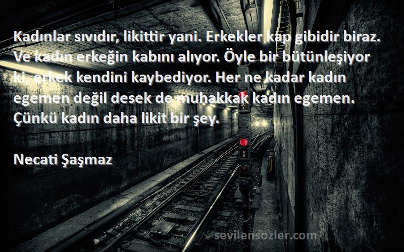 Necati Şaşmaz Sözleri 
Kadınlar sıvıdır, likittir yani. Erkekler kap gibidir biraz. Ve kadın erkeğin kabını alıyor. Öyle bir bütünleşiyor ki, erkek kendini kaybediyor. Her ne kadar kadın egemen değil desek de muhakkak kadın egemen. Çünkü kadın daha likit bir şey.