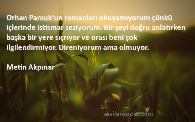 Metin Akpınar Sözleri 
Orhan Pamuk'un romanları okuyamıyorum çünkü içlerinde istismar seziyorum. Bir şeyi doğru anlatırken başka bir yere sıçrıyor ve orası beni çok ilgilendirmiyor. Direniyorum ama olmuyor.