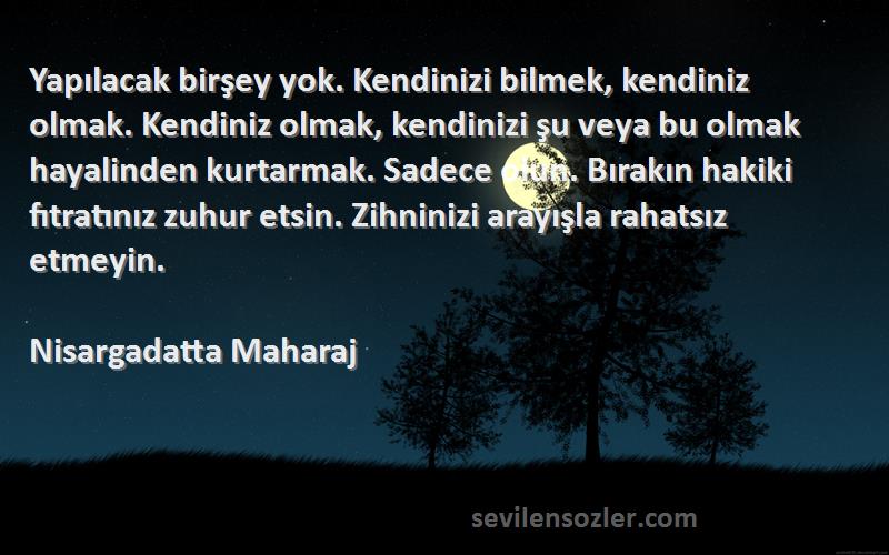 Nisargadatta Maharaj Sözleri 
Yapılacak birşey yok. Kendinizi bilmek, kendiniz olmak. Kendiniz olmak, kendinizi şu veya bu olmak hayalinden kurtarmak. Sadece olun. Bırakın hakiki fıtratınız zuhur etsin. Zihninizi arayışla rahatsız etmeyin.
