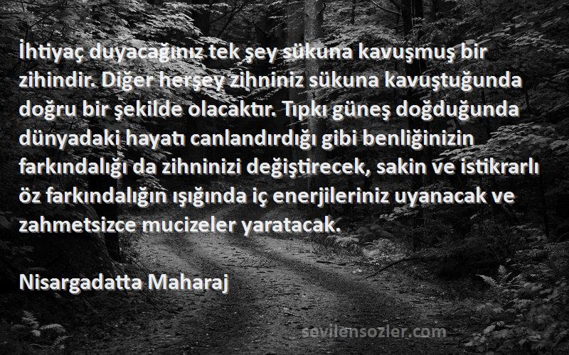 Nisargadatta Maharaj Sözleri 
İhtiyaç duyacağınız tek şey sükuna kavuşmuş bir zihindir. Diğer herşey zihniniz sükuna kavuştuğunda doğru bir şekilde olacaktır. Tıpkı güneş doğduğunda dünyadaki hayatı canlandırdığı gibi benliğinizin farkındalığı da zihninizi değiştirecek, sakin ve istikrarlı öz farkındalığın ışığında iç enerjileriniz uyanacak ve zahmetsizce mucizeler yaratacak.
