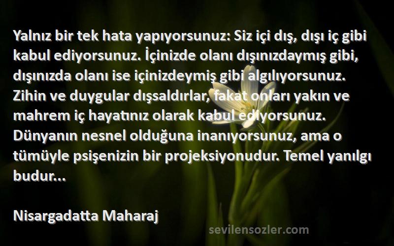 Nisargadatta Maharaj Sözleri 
Yalnız bir tek hata yapıyorsunuz: Siz içi dış, dışı iç gibi kabul ediyorsunuz. İçinizde olanı dışınızdaymış gibi, dışınızda olanı ise içinizdeymiş gibi algılıyorsunuz. Zihin ve duygular dışsaldırlar, fakat onları yakın ve mahrem iç hayatınız olarak kabul ediyorsunuz. Dünyanın nesnel olduğuna inanıyorsunuz, ama o tümüyle psişenizin bir projeksiyonudur. Temel yanılgı budur...
