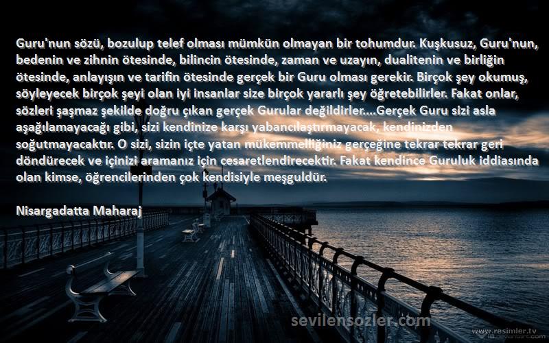 Nisargadatta Maharaj Sözleri 
Guru'nun sözü, bozulup telef olması mümkün olmayan bir tohumdur. Kuşkusuz, Guru'nun, bedenin ve zihnin ötesinde, bilincin ötesinde, zaman ve uzayın, dualitenin ve birliğin ötesinde, anlayışın ve tarifin ötesinde gerçek bir Guru olması gerekir. Birçok şey okumuş, söyleyecek birçok şeyi olan iyi insanlar size birçok yararlı şey öğretebilirler. Fakat onlar, sözleri şaşmaz şekilde doğru çıkan gerçek Gurular değildirler....Gerçek Guru sizi asla aşağılamayacağı gibi, sizi kendinize karşı yabancılaştırmayacak, kendinizden soğutmayacaktır. O sizi, sizin içte yatan mükemmelliğiniz gerçeğine tekrar tekrar geri döndürecek ve içinizi aramanız için cesaretlendirecektir. Fakat kendince Guruluk iddiasında olan kimse, öğrencilerinden çok kendisiyle meşguldür.
