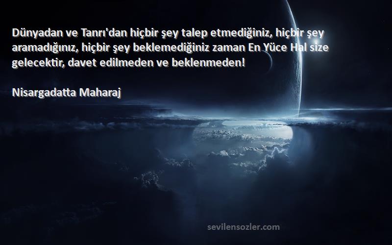 Nisargadatta Maharaj Sözleri 
Dünyadan ve Tanrı'dan hiçbir şey talep etmediğiniz, hiçbir şey aramadığınız, hiçbir şey beklemediğiniz zaman En Yüce Hal size gelecektir, davet edilmeden ve beklenmeden!
