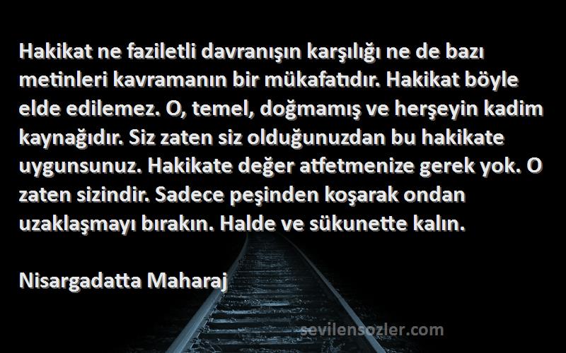 Nisargadatta Maharaj Sözleri 
Hakikat ne faziletli davranışın karşılığı ne de bazı metinleri kavramanın bir mükafatıdır. Hakikat böyle elde edilemez. O, temel, doğmamış ve herşeyin kadim kaynağıdır. Siz zaten siz olduğunuzdan bu hakikate uygunsunuz. Hakikate değer atfetmenize gerek yok. O zaten sizindir. Sadece peşinden koşarak ondan uzaklaşmayı bırakın. Halde ve sükunette kalın.
