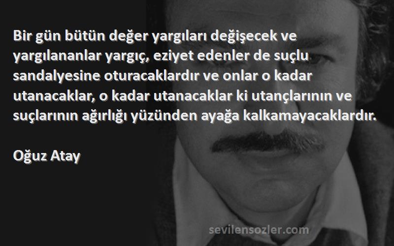 Oğuz Atay Sözleri 
Bir gün bütün değer yargıları değişecek ve yargılananlar yargıç, eziyet edenler de suçlu sandalyesine oturacaklardır ve onlar o kadar utanacaklar, o kadar utanacaklar ki utançlarının ve suçlarının ağırlığı yüzünden ayağa kalkamayacaklardır.  