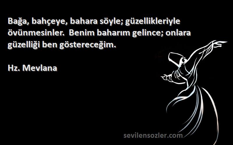 Hz. Mevlana Sözleri 
Bağa, bahçeye, bahara söyle; güzellikleriyle övünmesinler.  Benim baharım gelince; onlara güzelliği ben göstereceğim.    