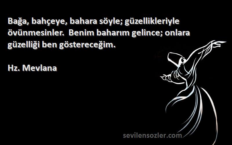 Hz. Mevlana Sözleri 
Bağa, bahçeye, bahara söyle; güzellikleriyle övünmesinler.  Benim baharım gelince; onlara güzelliği ben göstereceğim.    