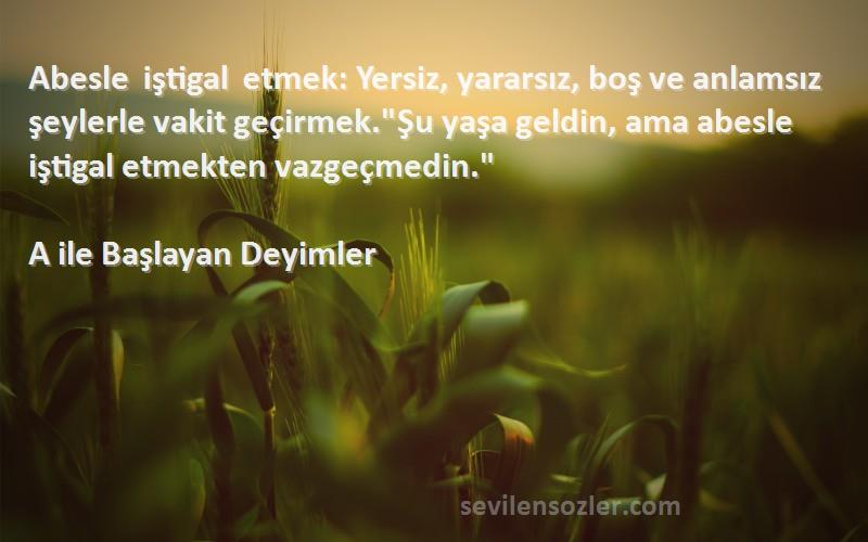 A ile Başlayan Deyimler Sözleri 
Abesle iştigal etmek: Yersiz, yararsız, boş ve anlamsız şeylerle vakit geçirmek.Şu yaşa geldin, ama abesle iştigal etmekten vazgeçmedin.