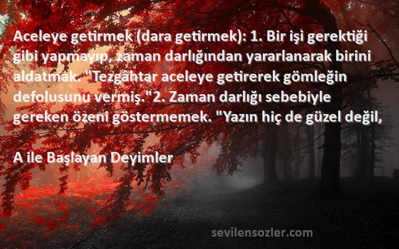 A ile Başlayan Deyimler Sözleri 
Aceleye getirmek (dara getirmek): 1. Bir işi gerektiği gibi yapmayıp, zaman darlığından yararlanarak birini aldatmak. Tezgâhtar aceleye getirerek gömleğin defolusunu vermiş.2. Zaman darlığı sebebiyle gereken özeni göstermemek. Yazın hiç de güzel değil,