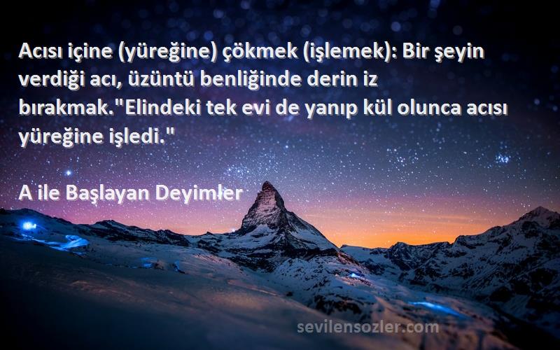 A ile Başlayan Deyimler Sözleri 
Acısı içine (yüreğine) çökmek (işlemek): Bir şeyin verdiği acı, üzüntü benliğinde derin iz bırakmak.Elindeki tek evi de yanıp kül olunca acısı yüreğine işledi.