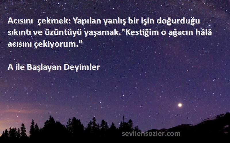 A ile Başlayan Deyimler Sözleri 
Acısını çekmek: Yapılan yanlış bir işin doğurduğu sıkıntı ve üzüntüyü yaşamak.Kestiğim o ağacın hâlâ acısını çekiyorum.