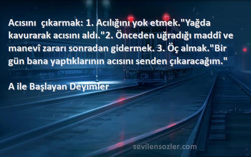 A ile Başlayan Deyimler Sözleri 
Acısını çıkarmak: 1. Acılığını yok etmek.Yağda kavurarak acısını aldı.2. Önceden uğradığı maddî ve manevî zararı sonradan gidermek. 3. Öç almak.Bir gün bana yaptıklarının acısını senden çıkaracağım.