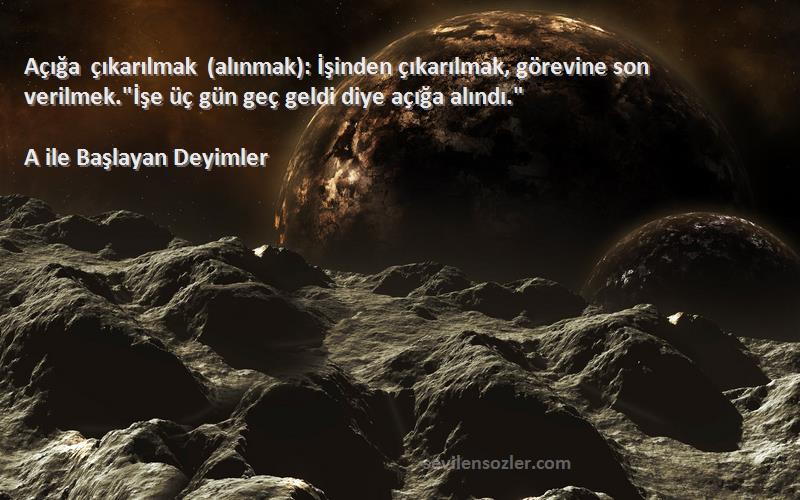 A ile Başlayan Deyimler Sözleri 
Açığa çıkarılmak (alınmak): İşinden çıkarılmak, görevine son verilmek.İşe üç gün geç geldi diye açığa alındı.