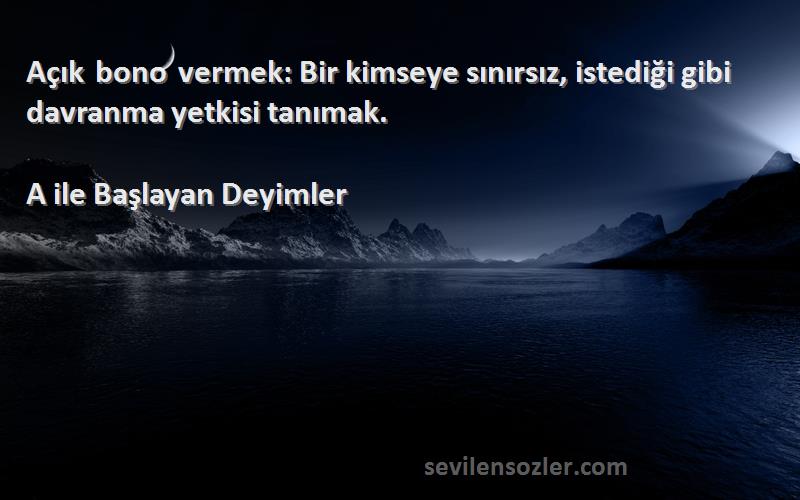 A ile Başlayan Deyimler Sözleri 
Açık bono vermek: Bir kimseye sınırsız, istediği gibi davranma yetkisi tanımak.
