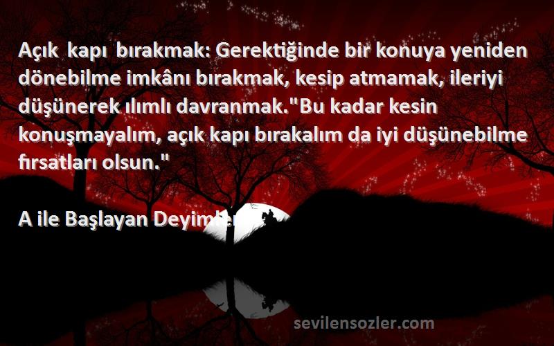 A ile Başlayan Deyimler Sözleri 
Açık kapı bırakmak: Gerektiğinde bir konuya yeniden dönebilme imkânı bırakmak, kesip atmamak, ileriyi düşünerek ılımlı davranmak.Bu kadar kesin konuşmayalım, açık kapı bırakalım da iyi düşünebilme fırsatları olsun.