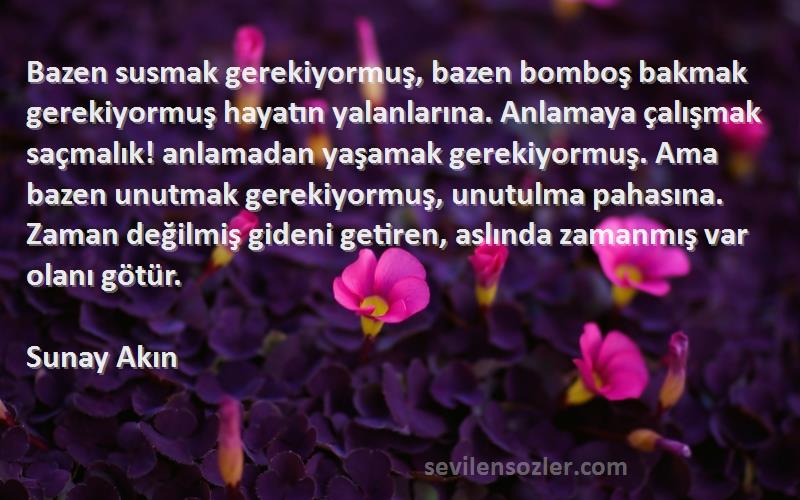 Sunay Akın Sözleri 
Bazen susmak gerekiyormuş, bazen bomboş bakmak gerekiyormuş hayatın yalanlarına. Anlamaya çalışmak saçmalık! anlamadan yaşamak gerekiyormuş. Ama bazen unutmak gerekiyormuş, unutulma pahasına. Zaman değilmiş gideni getiren, aslında zamanmış var olanı götür.