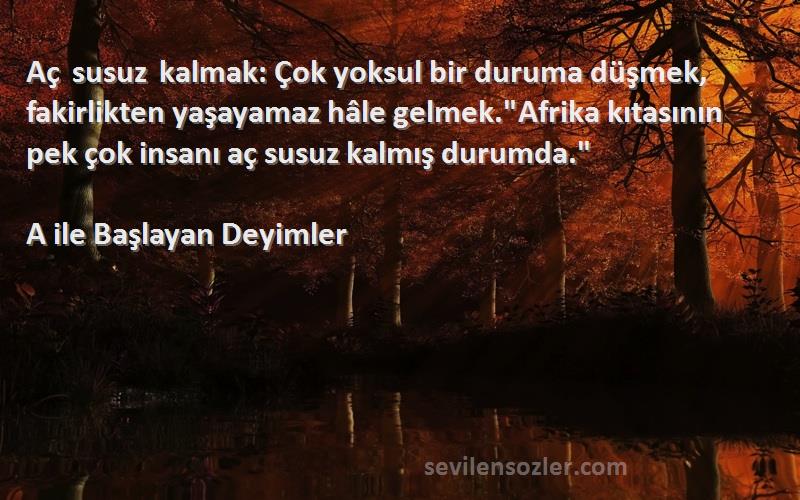 A ile Başlayan Deyimler Sözleri 
Aç susuz kalmak: Çok yoksul bir duruma düşmek, fakirlikten yaşayamaz hâle gelmek.Afrika kıtasının pek çok insanı aç susuz kalmış durumda.